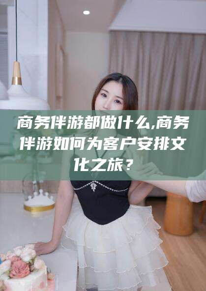 安康商务伴游都做什么,商务伴游如何为客户安排文化之旅？