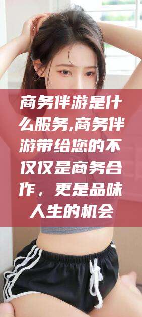 安康商务伴游是什么服务,商务伴游带给您的不仅仅是商务合作，更是品味人生的机会