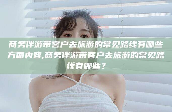 安康商务伴游带客户去旅游的常见路线有哪些方面内容,商务伴游带客户去旅游的常见路线有哪些？