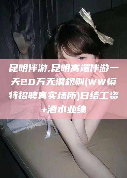 安康昆明伴游,昆明高端伴游一天20万无潜规则(WW模特招聘真实场所)日结工资+酒水业绩