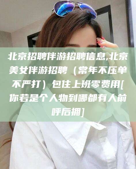 安康北京招聘伴游招聘信息,北京美女伴游招聘（常年不压单不严打）包住上班零费用[你若是个人物到哪都有人前呼后拥]