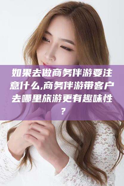 安康如果去做商务伴游要注意什么,商务伴游带客户去哪里旅游更有趣味性？