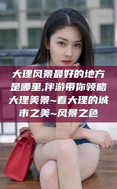安康大理风景最好的地方是哪里,伴游带你领略大理美景~看大理的城市之美~风景之色