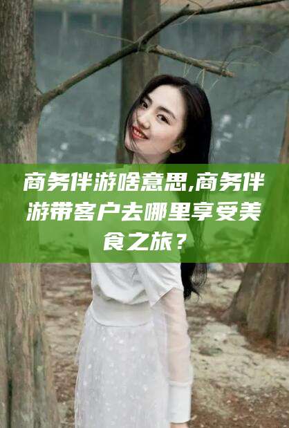 安康商务伴游啥意思,商务伴游带客户去哪里享受美食之旅？