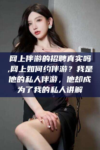 网上伴游的招聘真实吗,网上如何约伴游？我是他的私人伴游，他却成为了我的私人讲解
