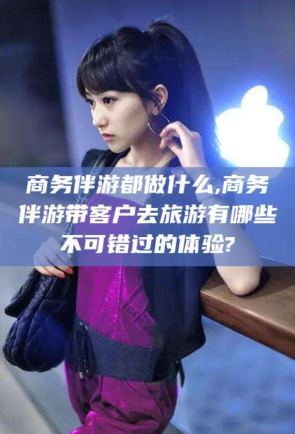 安康商务伴游都做什么,商务伴游带客户去旅游有哪些不可错过的体验?