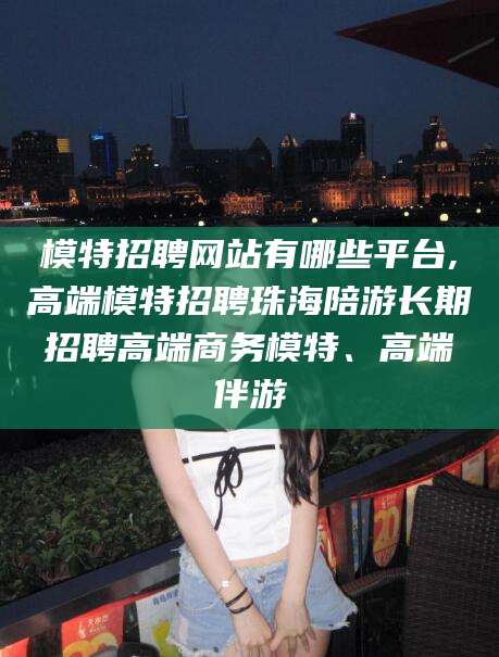 安康模特招聘网站有哪些平台,高端模特招聘珠海陪游长期招聘高端商务模特、高端伴游