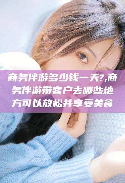 安康商务伴游多少钱一天?,商务伴游带客户去哪些地方可以放松并享受美食