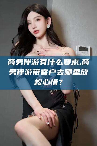 安康商务伴游有什么要求,商务伴游带客户去哪里放松心情？