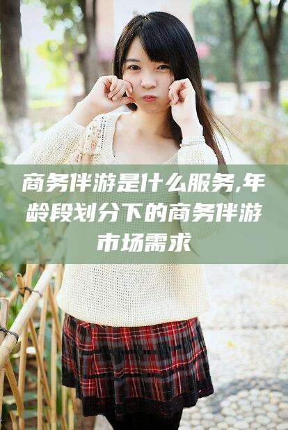 安康商务伴游是什么服务,年龄段划分下的商务伴游市场需求