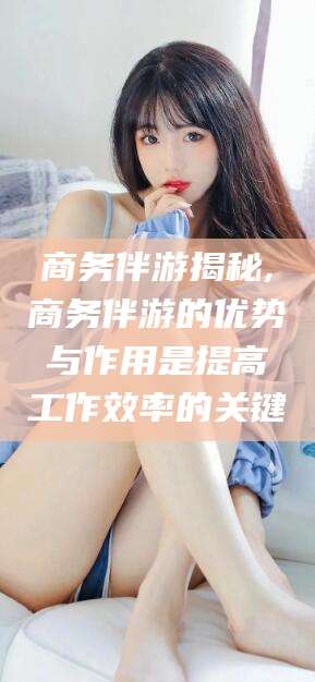 安康商务伴游揭秘,商务伴游的优势与作用是提高工作效率的关键