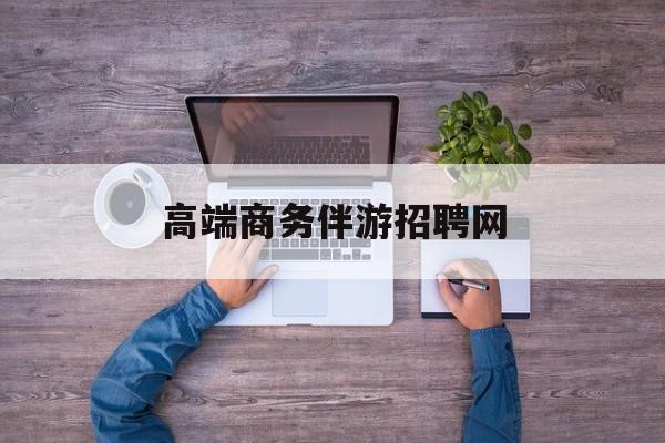 高端商务伴游招聘网站有哪些最新资讯（谁能告诉我哪里有安康高端商务伴游招聘网？）
